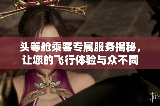 头等舱乘客专属服务揭秘，让您的飞行体验与众不同
