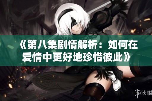 《第八集剧情解析：如何在爱情中更好地珍惜彼此》