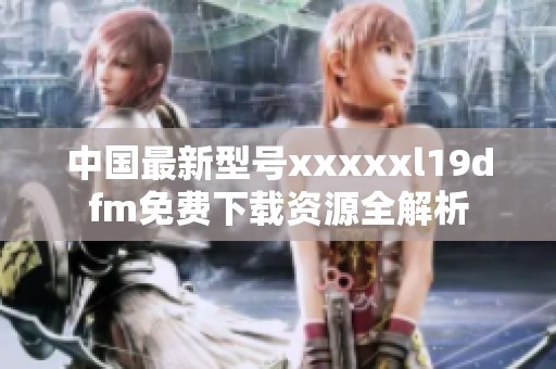 中国最新型号xxxxxl19dfm免费下载资源全解析