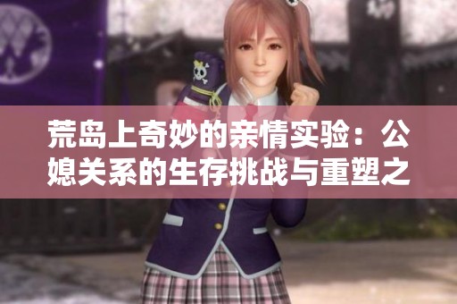 荒岛上奇妙的亲情实验：公媳关系的生存挑战与重塑之旅
