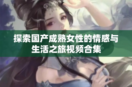 探索国产成熟女性的情感与生活之旅视频合集