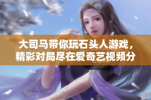 大司马带你玩石头人游戏，精彩对局尽在爱奇艺视频分享