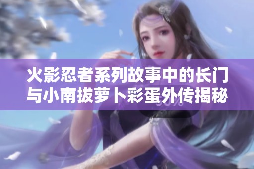 火影忍者系列故事中的长门与小南拔萝卜彩蛋外传揭秘
