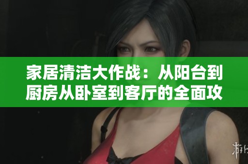 家居清洁大作战：从阳台到厨房从卧室到客厅的全面攻略