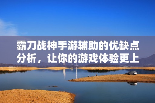 霸刀战神手游辅助的优缺点分析，让你的游戏体验更上一层楼