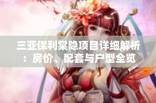 三亚保利棠隐项目详细解析：房价、配套与户型全览