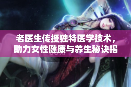 老医生传授独特医学技术，助力女性健康与养生秘诀揭秘