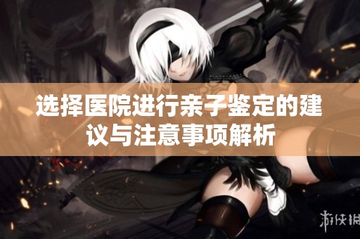 选择医院进行亲子鉴定的建议与注意事项解析