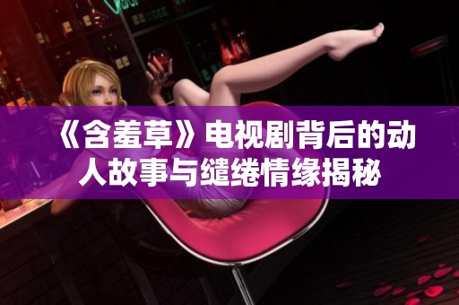 《含羞草》电视剧背后的动人故事与缱绻情缘揭秘