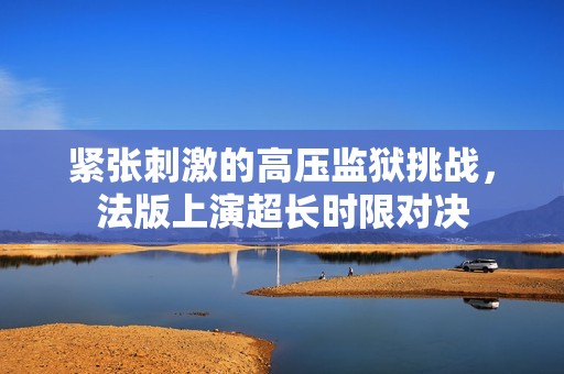 紧张刺激的高压监狱挑战，法版上演超长时限对决