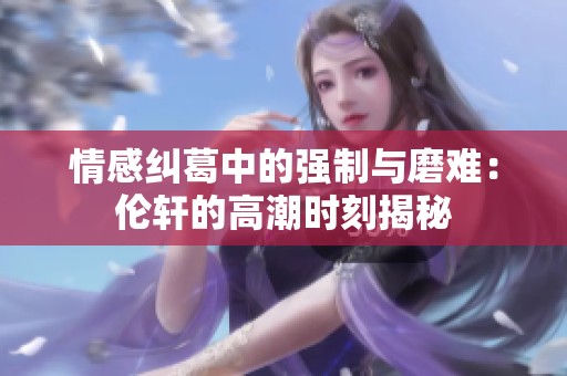 情感纠葛中的强制与磨难：伦轩的高潮时刻揭秘