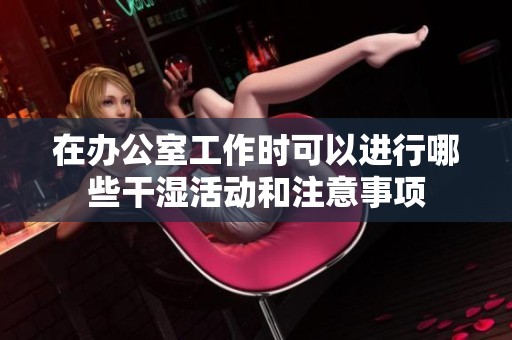 在办公室工作时可以进行哪些干湿活动和注意事项