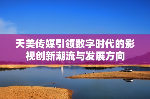 天美传媒引领数字时代的影视创新潮流与发展方向