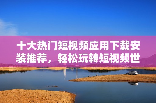 十大热门短视频应用下载安装推荐，轻松玩转短视频世界