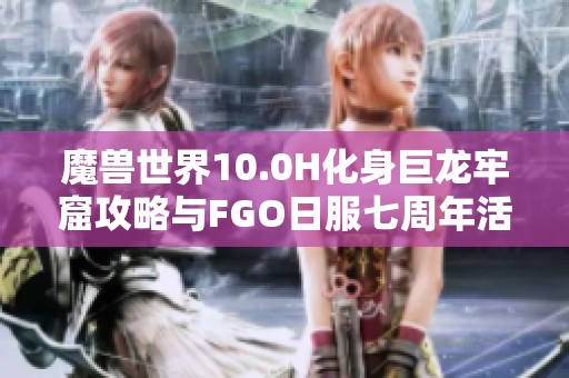 魔兽世界10.0H化身巨龙牢窟攻略与FGO日服七周年活动时间揭秘