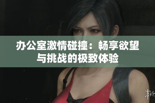 办公室激情碰撞：畅享欲望与挑战的极致体验