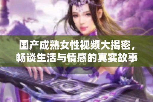 国产成熟女性视频大揭密，畅谈生活与情感的真实故事
