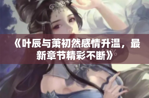 《叶辰与萧初然感情升温，最新章节精彩不断》