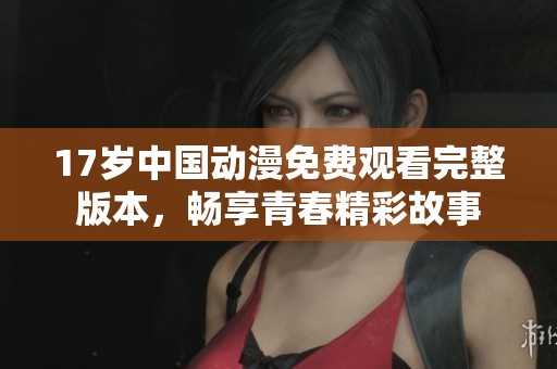 17岁中国动漫免费观看完整版本，畅享青春精彩故事