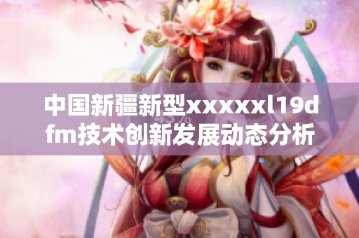 中国新疆新型xxxxxl19dfm技术创新发展动态分析