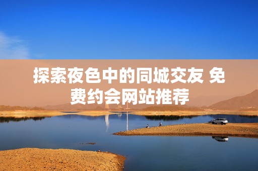 探索夜色中的同城交友 免费约会网站推荐