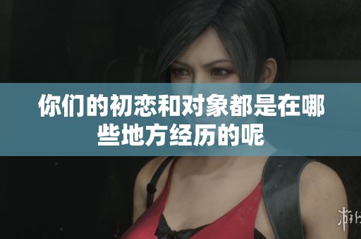 你们的初恋和对象都是在哪些地方经历的呢