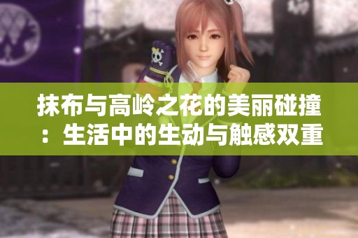 抹布与高岭之花的美丽碰撞：生活中的生动与触感双重探索