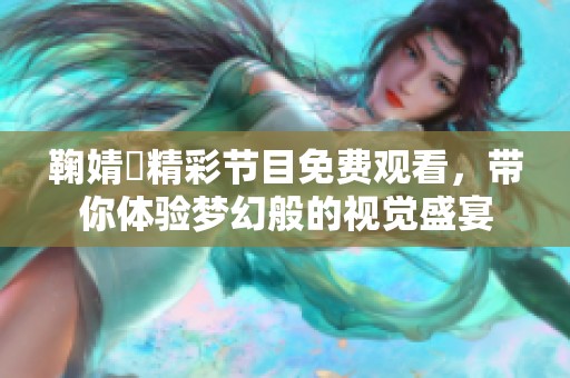 鞠婧祎精彩节目免费观看，带你体验梦幻般的视觉盛宴