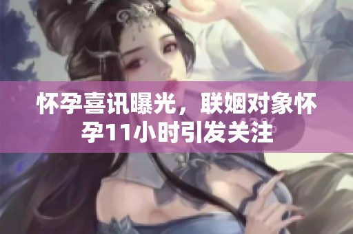 怀孕喜讯曝光，联姻对象怀孕11小时引发关注