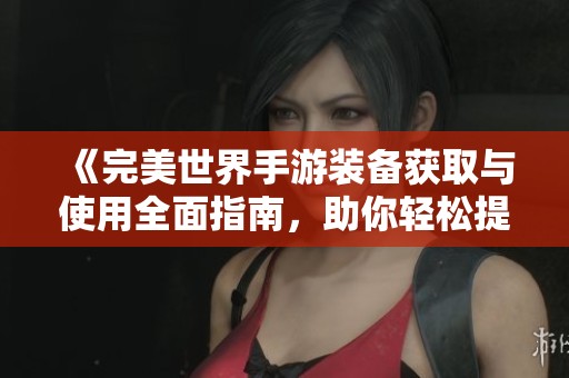 《完美世界手游装备获取与使用全面指南，助你轻松提升战力》