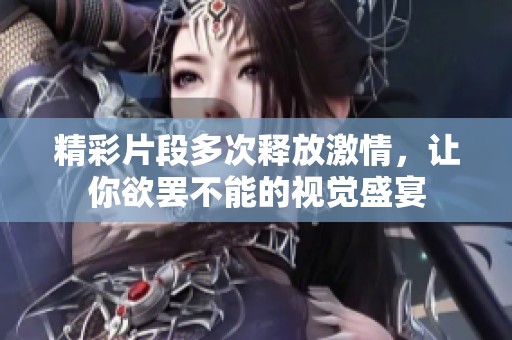 精彩片段多次释放激情，让你欲罢不能的视觉盛宴
