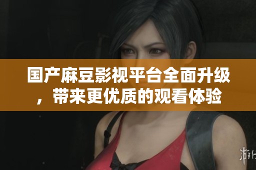 国产麻豆影视平台全面升级，带来更优质的观看体验