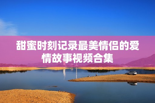 甜蜜时刻记录最美情侣的爱情故事视频合集