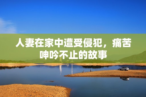 人妻在家中遭受侵犯，痛苦呻吟不止的故事