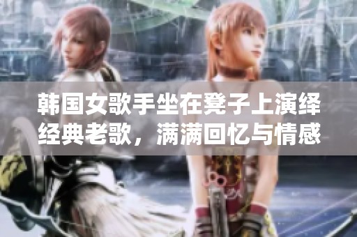 韩国女歌手坐在凳子上演绎经典老歌，满满回忆与情感