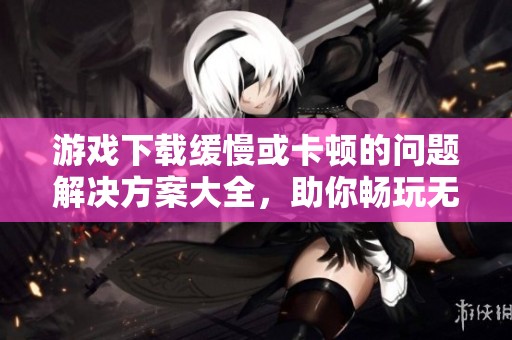 游戏下载缓慢或卡顿的问题解决方案大全，助你畅玩无阻