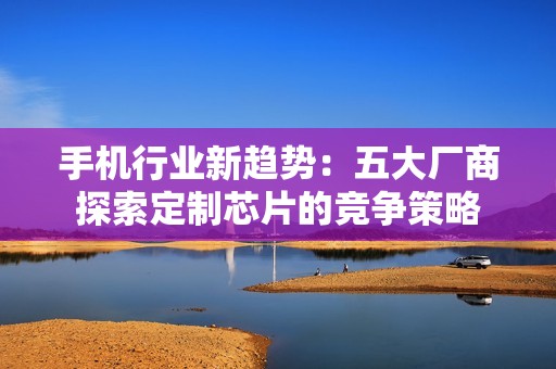 手机行业新趋势：五大厂商探索定制芯片的竞争策略