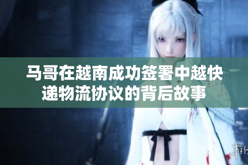 马哥在越南成功签署中越快递物流协议的背后故事