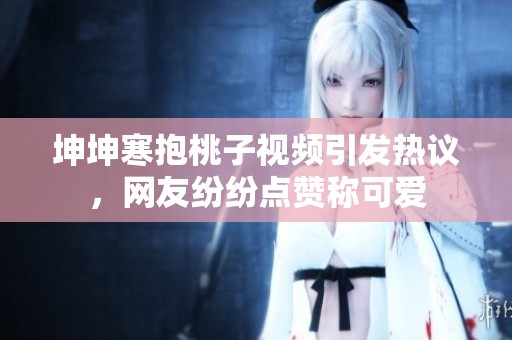 坤坤寒抱桃子视频引发热议，网友纷纷点赞称可爱