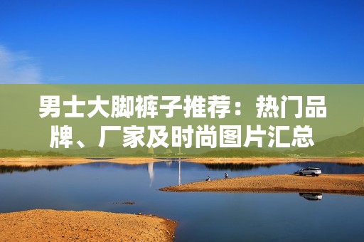 男士大脚裤子推荐：热门品牌、厂家及时尚图片汇总