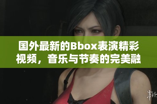 国外最新的Bbox表演精彩视频，音乐与节奏的完美融合