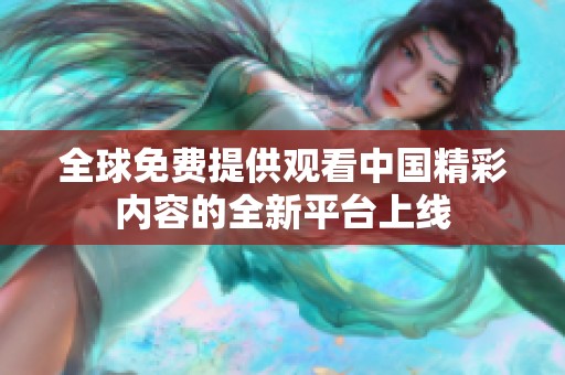 全球免费提供观看中国精彩内容的全新平台上线