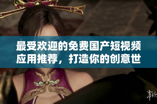 最受欢迎的免费国产短视频应用推荐，打造你的创意世界