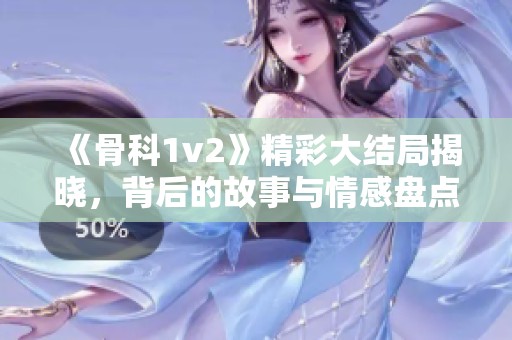 《骨科1v2》精彩大结局揭晓，背后的故事与情感盘点！
