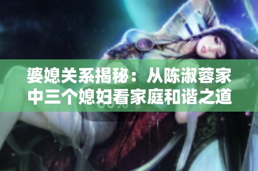 婆媳关系揭秘：从陈淑蓉家中三个媳妇看家庭和谐之道