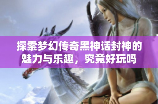 探索梦幻传奇黑神话封神的魅力与乐趣，究竟好玩吗