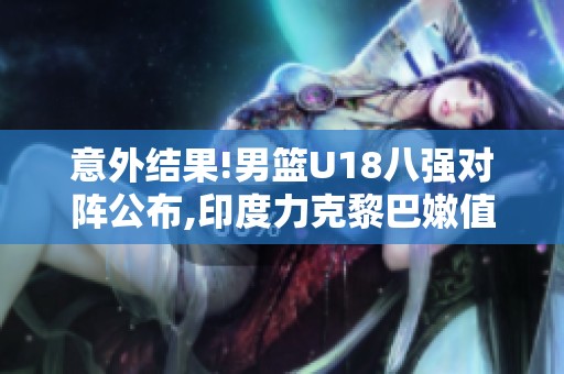 意外结果!男篮U18八强对阵公布,印度力克黎巴嫩值得警惕