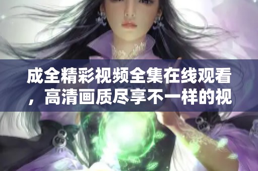 成全精彩视频全集在线观看，高清画质尽享不一样的视听盛宴