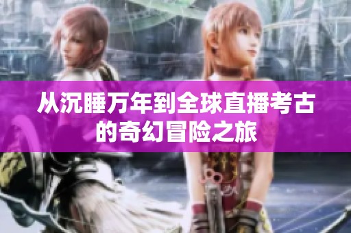 从沉睡万年到全球直播考古的奇幻冒险之旅