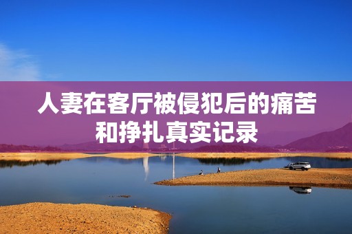 人妻在客厅被侵犯后的痛苦和挣扎真实记录